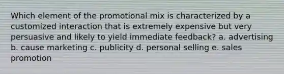 Which element of the promotional mix is characterized by a customized interaction that is extremely expensive but very persuasive and likely to yield immediate feedback? a. advertising b. cause marketing c. publicity d. personal selling e. sales promotion