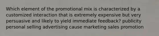 Which element of the promotional mix is characterized by a customized interaction that is extremely expensive but very persuasive and likely to yield immediate feedback? publicity personal selling advertising cause marketing sales promotion