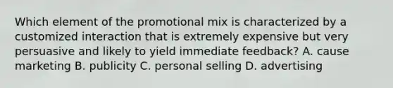 Which element of the promotional mix is characterized by a customized interaction that is extremely expensive but very persuasive and likely to yield immediate feedback? A. cause marketing B. publicity C. personal selling D. advertising