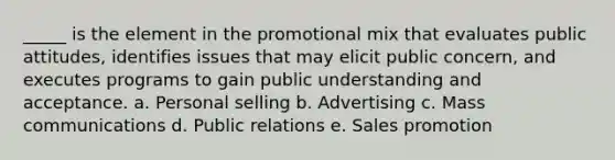 _____ is the element in the promotional mix that evaluates public attitudes, identifies issues that may elicit public concern, and executes programs to gain public understanding and acceptance. a. Personal selling b. Advertising c. Mass communications d. Public relations e. Sales promotion