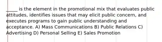 _____ is the element in the promotional mix that evaluates public attitudes, identifies issues that may elicit public concern, and executes programs to gain public understanding and acceptance. A) Mass Communications B) Public Relations C) Advertising D) Personal Selling E) Sales Promotion