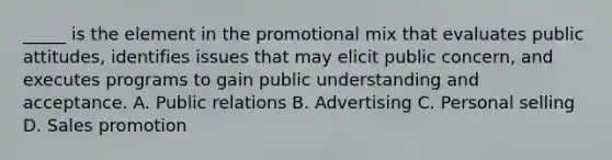 _____ is the element in the promotional mix that evaluates public attitudes, identifies issues that may elicit public concern, and executes programs to gain public understanding and acceptance. A. Public relations B. Advertising C. Personal selling D. Sales promotion