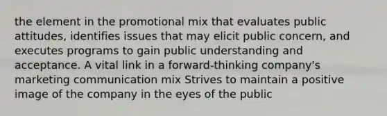 the element in the promotional mix that evaluates public attitudes, identifies issues that may elicit public concern, and executes programs to gain public understanding and acceptance. A vital link in a forward-thinking company's marketing communication mix Strives to maintain a positive image of the company in the eyes of the public