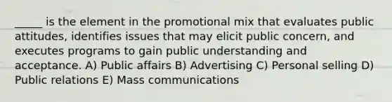 _____ is the element in the promotional mix that evaluates public attitudes, identifies issues that may elicit public concern, and executes programs to gain public understanding and acceptance. A) Public affairs B) Advertising C) Personal selling D) Public relations E) Mass communications