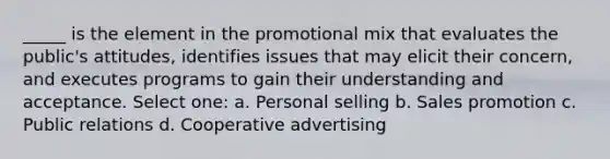 _____ is the element in the promotional mix that evaluates the public's attitudes, identifies issues that may elicit their concern, and executes programs to gain their understanding and acceptance. Select one: a. Personal selling b. Sales promotion c. Public relations d. Cooperative advertising