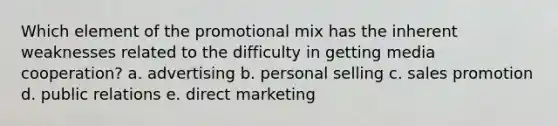 Which element of the promotional mix has the inherent weaknesses related to the difficulty in getting media cooperation? a. advertising b. personal selling c. sales promotion d. public relations e. direct marketing