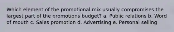 Which element of the promotional mix usually compromises the largest part of the promotions budget? a. Public relations b. Word of mouth c. Sales promotion d. Advertising e. Personal selling