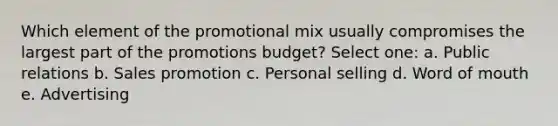 Which element of the promotional mix usually compromises the largest part of the promotions budget? Select one: a. Public relations b. Sales promotion c. Personal selling d. Word of mouth e. Advertising