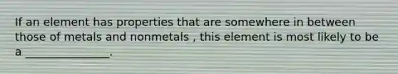 If an element has properties that are somewhere in between those of metals and nonmetals , this element is most likely to be a _______________.