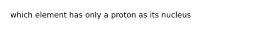 which element has only a proton as its nucleus