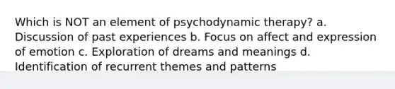 Which is NOT an element of psychodynamic therapy? a. Discussion of past experiences b. Focus on affect and expression of emotion c. Exploration of dreams and meanings d. Identification of recurrent themes and patterns