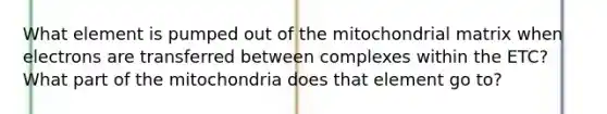 What element is pumped out of the mitochondrial matrix when electrons are transferred between complexes within the ETC? What part of the mitochondria does that element go to?