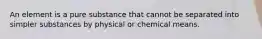 An element is a pure substance that cannot be separated into simpler substances by physical or chemical means.