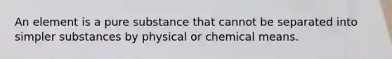 An element is a pure substance that cannot be separated into simpler substances by physical or chemical means.