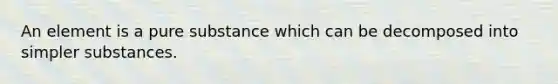 An element is a pure substance which can be decomposed into simpler substances.