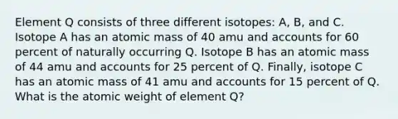 Element Q consists of three different isotopes: A, B, and C. Isotope A has an atomic mass of 40 amu and accounts for 60 percent of naturally occurring Q. Isotope B has an atomic mass of 44 amu and accounts for 25 percent of Q. Finally, isotope C has an atomic mass of 41 amu and accounts for 15 percent of Q. What is the atomic weight of element Q?