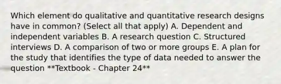 Which element do qualitative and quantitative research designs have in common? (Select all that apply) A. Dependent and independent variables B. A research question C. Structured interviews D. A comparison of two or more groups E. A plan for the study that identifies the type of data needed to answer the question **Textbook - Chapter 24**