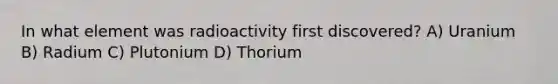 In what element was radioactivity first discovered? A) Uranium B) Radium C) Plutonium D) Thorium