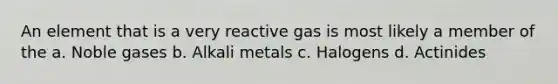 An element that is a very reactive gas is most likely a member of the a. Noble gases b. Alkali metals c. Halogens d. Actinides