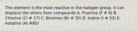 This element is the most reactive in the halogen group. It can displace the others from compounds A. Fluorine (F # 9) B. Chlorine (Cl # 17) C. Bromine (Br # 35) D. Iodine (I # 53) E. Astatine (At #85)