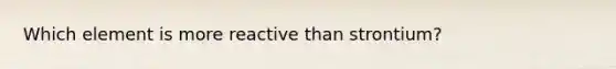 Which element is more reactive than strontium?