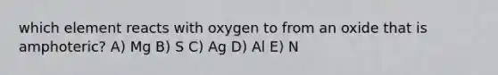 which element reacts with oxygen to from an oxide that is amphoteric? A) Mg B) S C) Ag D) Al E) N