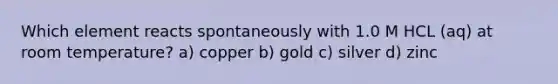 Which element reacts spontaneously with 1.0 M HCL (aq) at room temperature? a) copper b) gold c) silver d) zinc