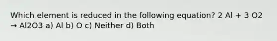 Which element is reduced in the following equation? 2 Al + 3 O2 → Al2O3 a) Al b) O c) Neither d) Both