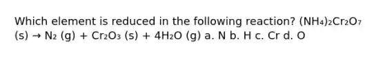 Which element is reduced in the following reaction? (NH₄)₂Cr₂O₇ (s) → N₂ (g) + Cr₂O₃ (s) + 4H₂O (g) a. N b. H c. Cr d. O