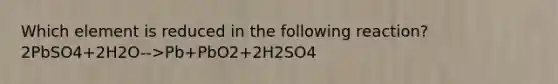 Which element is reduced in the following reaction? 2PbSO4+2H2O-->Pb+PbO2+2H2SO4