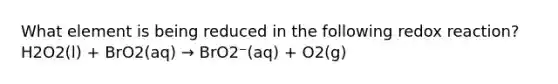 What element is being reduced in the following redox reaction? H2O2(l) + BrO2(aq) → BrO2⁻(aq) + O2(g)