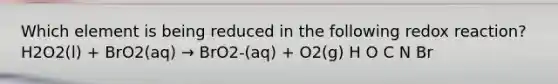 Which element is being reduced in the following redox reaction? H2O2(l) + BrO2(aq) → BrO2-(aq) + O2(g) H O C N Br