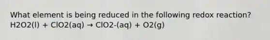 What element is being reduced in the following redox reaction? H2O2(l) + ClO2(aq) → ClO2-(aq) + O2(g)