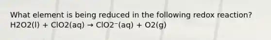 What element is being reduced in the following redox reaction? H2O2(l) + ClO2(aq) → ClO2⁻(aq) + O2(g)