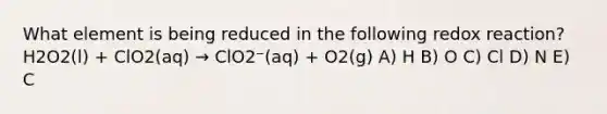 What element is being reduced in the following redox reaction? H2O2(l) + ClO2(aq) → ClO2⁻(aq) + O2(g) A) H B) O C) Cl D) N E) C