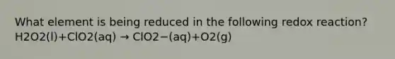 What element is being reduced in the following redox reaction? H2O2(l)+ClO2(aq) → ClO2−(aq)+O2(g)