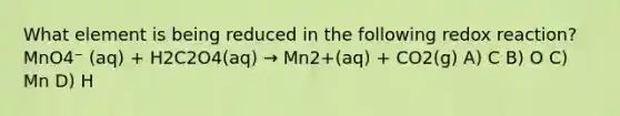 What element is being reduced in the following redox reaction? MnO4⁻ (aq) + H2C2O4(aq) → Mn2+(aq) + CO2(g) A) C B) O C) Mn D) H