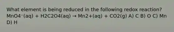 What element is being reduced in the following redox reaction? MnO4⁻(aq) + H2C2O4(aq) → Mn2+(aq) + CO2(g) A) C B) O C) Mn D) H