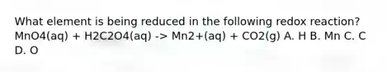 What element is being reduced in the following redox reaction? MnO4(aq) + H2C2O4(aq) -> Mn2+(aq) + CO2(g) A. H B. Mn C. C D. O