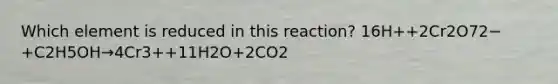 Which element is reduced in this reaction? 16H++2Cr2O72−+C2H5OH→4Cr3++11H2O+2CO2