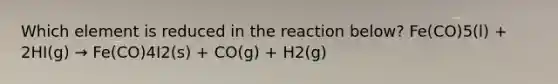 Which element is reduced in the reaction below? Fe(CO)5(l) + 2HI(g) → Fe(CO)4I2(s) + CO(g) + H2(g)