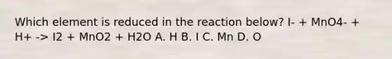 Which element is reduced in the reaction below? I- + MnO4- + H+ -> I2 + MnO2 + H2O A. H B. I C. Mn D. O