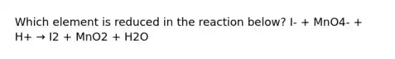 Which element is reduced in the reaction below? I- + MnO4- + H+ → I2 + MnO2 + H2O