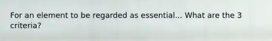 For an element to be regarded as essential... What are the 3 criteria?