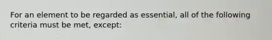 For an element to be regarded as essential, all of the following criteria must be met, except: