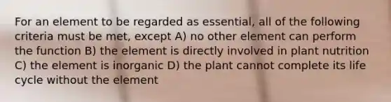 For an element to be regarded as essential, all of the following criteria must be met, except A) no other element can perform the function B) the element is directly involved in plant nutrition C) the element is inorganic D) the plant cannot complete its life cycle without the element