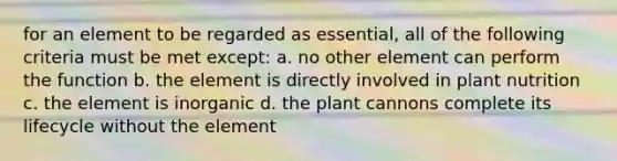 for an element to be regarded as essential, all of the following criteria must be met except: a. no other element can perform the function b. the element is directly involved in plant nutrition c. the element is inorganic d. the plant cannons complete its lifecycle without the element