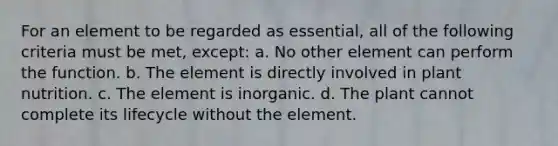 For an element to be regarded as essential, all of the following criteria must be met, except: a. No other element can perform the function. b. The element is directly involved in plant nutrition. c. The element is inorganic. d. The plant cannot complete its lifecycle without the element.