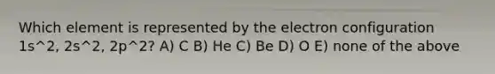 Which element is represented by the electron configuration 1s^2, 2s^2, 2p^2? A) C B) He C) Be D) O E) none of the above