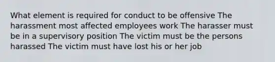 What element is required for conduct to be offensive The harassment most affected employees work The harasser must be in a supervisory position The victim must be the persons harassed The victim must have lost his or her job